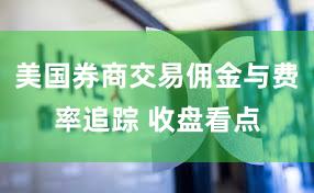 美国券商交易佣金与费率追踪 收盘看点