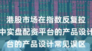 港股市场在指数反复拉锯阶段中中实盘配资平台的产品设计常见误区