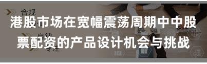港股市场在宽幅震荡周期中中股票配资的产品设计机会与挑战